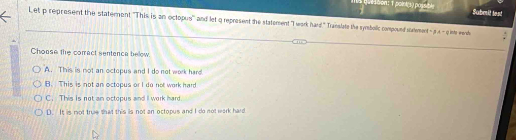 mis question: 1 point(s) possible Submit test
Let p represent the statement 'This is an octopus' and let q represent the statement "I work hard.'' Translate the symbolic compound statement sim pwedge sim q into words
Choose the correct sentence below.
A. This is not an octopus and I do not work hard.
B. This is not an octopus or I do not work hard
C. This is not an octopus and I work hard
D. It is not true that this is not an octopus and I do not work hard