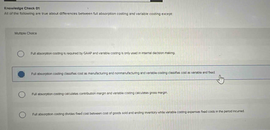 Knowledge Check 01
All of the following are true about differences between full absorption costing and variable costing except:
Multiple Choice
Full absorption costing is required by GAAP and variable costing is only used in internal decision making.
Full absorption costing classifies cost as manufacturing and nonmanufacturing and variable costing classifies cost as variable and fixed.
Full absorption costing calculates contribution margin and variable costing calculates gross margin.
Full absorption costing divides fixed cost between cost of goods sold and ending inventory while variable costing expenses fixed costs in the period incurred.