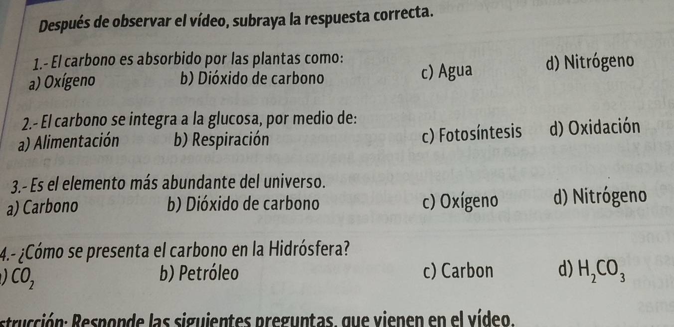 Después de observar el vídeo, subraya la respuesta correcta.
1.- El carbono es absorbido por las plantas como: d) Nitrógeno
a) Oxígeno b) Dióxido de carbono c) Agua
2.- El carbono se integra a la glucosa, por medio de:
c) Fotosíntesis
a) Alimentación b) Respiración d) Oxidación
3.- Es el elemento más abundante del universo.
a) Carbono b) Dióxido de carbono c) Oxígeno d) Nitrógeno
4.- ¿Cómo se presenta el carbono en la Hidrósfera?
CO_2
b) Petróleo c) Carbon d) H_2CO_3
strucción: Responde las siguientes preguntas. que vienen en el vídeo.