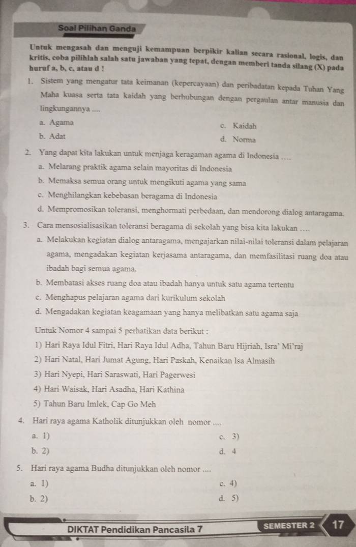 Soal Pilihan Ganda
Untuk mengasah dan menguji kemampuan berpikir kalian secara rasional, logis, dan
kritis, coba pilihlah salah satu jawaban yang tepat, dengan memberi tanda silang (X) pada
huruf a, b, c, atau d !
1. Sistem yang mengatur tata keimanan (kepercayaan) dan peribadatan kepada Tuhan Yang
Maha kuasa serta tata kaidah yang berhubungan dengan pergaulan antar manusia dan
lingkungannya ,..,
a. Agama c. Kaidah
b. Adat d. Norma
2. Yang dapat kita lakukan untuk menjaga keragaman agama di Indonesia …..
a. Melarang praktik agama selain mayoritas di Indonesia
b. Memaksa semua orang untuk mengikuti agama yang sama
c. Menghilangkan kebebasan beragama di Indonesia
d. Mempromosikan toleransi, menghormati perbedaan, dan mendorong dialog antaragama.
3. Cara mensosialisasikan toleransi beragama di sekolah yang bisa kita lakukan …
a. Melakukan kegiatan dialog antaragama, mengajarkan nilai-nilai toleransi dalam pelajaran
agama, mengadakan kegiatan kerjasama antaragama, dan memfasilitasi ruang doa atau
ibadah bagi semua agama.
b. Membatasi akses ruang doa atau ibadah hanya untuk satu agama tertentu
c. Menghapus pelajaran agama dari kurikulum sekolah
d. Mengadakan kegiatan keagamaan yang hanya melibatkan satu agama saja
Untuk Nomor 4 sampai 5 perhatikan data berikut :
1) Hari Raya Idul Fitri, Hari Raya Idul Adha, Tahun Baru Hijriah, Isra’ Mi’raj
2) Hari Natal, Hari Jumat Agung, Hari Paskah, Kenaikan Isa Almasih
3) Hari Nyepi, Hari Saraswati, Hari Pagerwesi
4) Hari Waisak, Hari Asadha, Hari Kathina
5) Tahun Baru Imlek, Cap Go Meh
4. Hari raya agama Katholik ditunjukkan oleh nomor .._
a. 1) c. 3)
b. 2) d. 4
5. Hari raya agama Budha ditunjukkan oleh nomor ....
a. 1) c. 4)
b. 2) d. 5)
DIKTAT Pendidikan Pancasila 7 SEMESTER 2 17