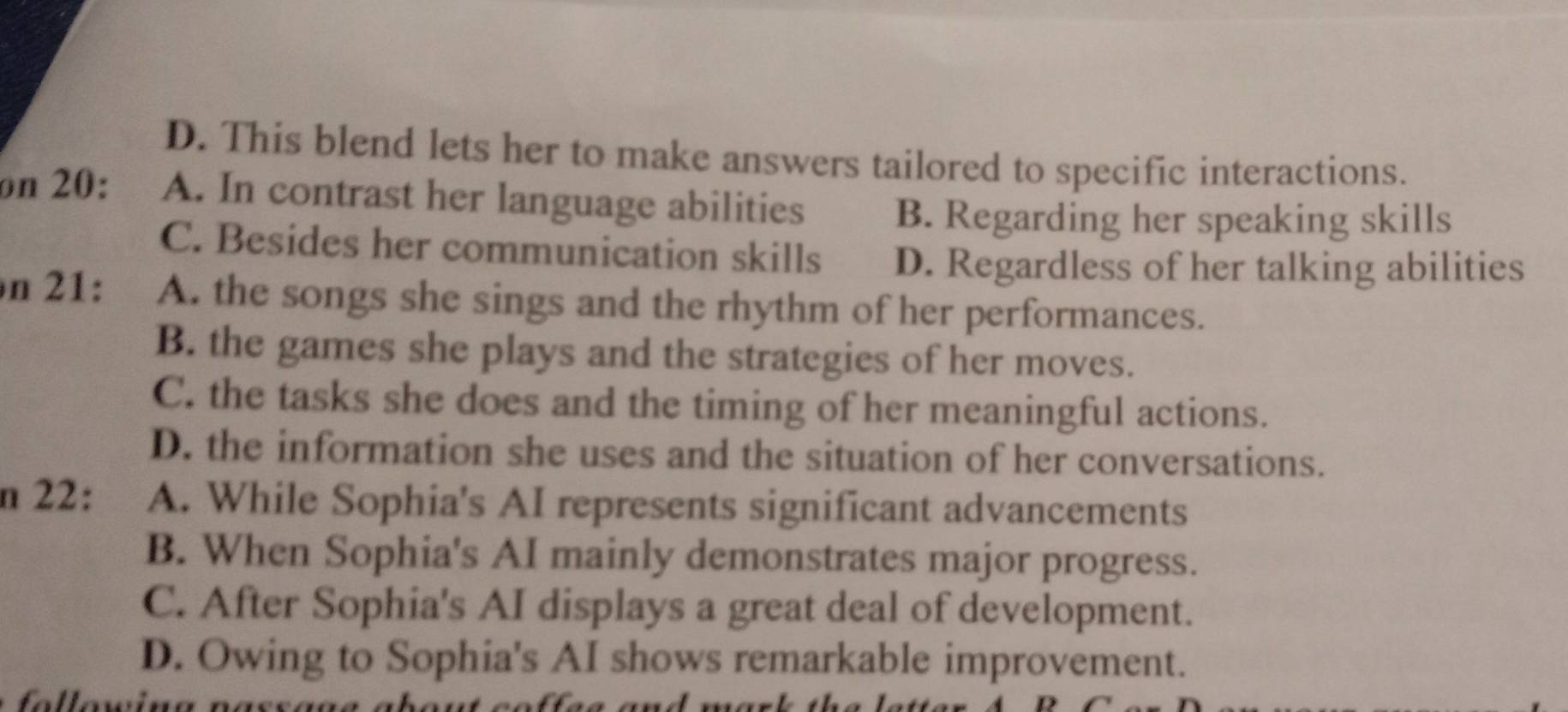 D. This blend lets her to make answers tailored to specific interactions.
on 20: A. In contrast her language abilities B. Regarding her speaking skills
C. Besides her communication skills D. Regardless of her talking abilities
n 21: A. the songs she sings and the rhythm of her performances.
B. the games she plays and the strategies of her moves.
C. the tasks she does and the timing of her meaningful actions.
D. the information she uses and the situation of her conversations.
n 22: A. While Sophia's AI represents significant advancements
B. When Sophia's AI mainly demonstrates major progress.
C. After Sophia's AI displays a great deal of development.
D. Owing to Sophia's AI shows remarkable improvement.