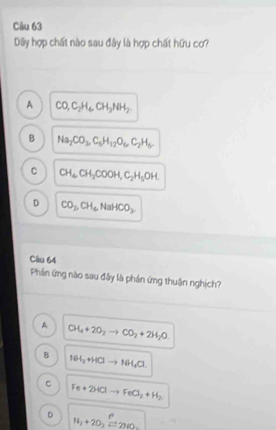 Dãy hợp chất nào sau đây là hợp chất hữu cơ?
A CO, C_2H_4, CH_3NH_2.
B Na_2CO_3, C_6H_12O_6, C_2H_6
C CH_4CH_3COOH, C_2H_5OH.
D CO_2, CH_4 NaHCO_3
Câu 64
Phản ứng nào sau đây là phản ứng thuận nghịch?
A CH_4+2O_2to CO_2+2H_2O.
B NH_3+HClto NH_4Cl.
C Fe+2HClto FeCl_2+H_2
D H_2+2O_2xrightarrow f°2HO