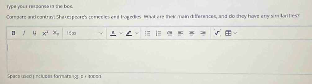 Type your response in the box. 
Compare and contrast Shakespeare's comedies and tragedies. What are their main differences, and do they have any similarities? 
B I u X^2 X_2 15px 
Space used (includes formatting): 0 / 30000