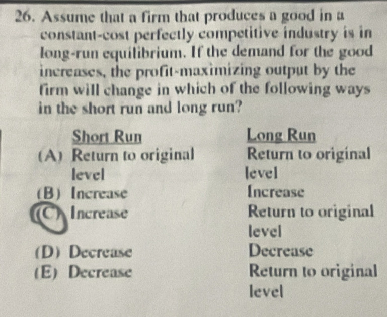 Assume that a firm that produces a good in a
constant-cost perfectly competitive industry is in
long-run equilibrium. If the demand for the good
inereases, the profit-maximizing output by the
firm will change in which of the following ways
in the short run and long run?
Short Run Long Run
(A) Return to original Return to original
level level
(B) Increase Increase
(C) Increase Return to original
level
(D)Decrease Decrease
(E) Decrease Return to original
level