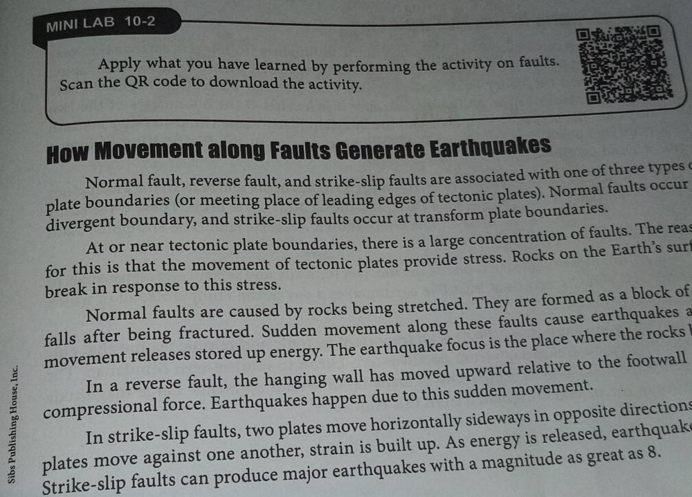 MINI LAB 10-2 
Apply what you have learned by performing the activity on faults. 
Scan the QR code to download the activity. 
How Movement along Faults Generate Earthquakes 
Normal fault, reverse fault, and strike-slip faults are associated with one of three types 
plate boundaries (or meeting place of leading edges of tectonic plates). Normal faults occur 
divergent boundary, and strike-slip faults occur at transform plate boundaries. 
At or near tectonic plate boundaries, there is a large concentration of faults. The reas 
for this is that the movement of tectonic plates provide stress. Rocks on the Earth’s surt 
break in response to this stress. 
Normal faults are caused by rocks being stretched. They are formed as a block of 
falls after being fractured. Sudden movement along these faults cause earthquakes a 
movement releases stored up energy. The earthquake focus is the place where the rocks 
In a reverse fault, the hanging wall has moved upward relative to the footwall 
compressional force. Earthquakes happen due to this sudden movement. 
In strike-slip faults, two plates move horizontally sideways in opposite directions 
plates move against one another, strain is built up. As energy is released, earthquak 
Strike-slip faults can produce major earthquakes with a magnitude as great as 8.