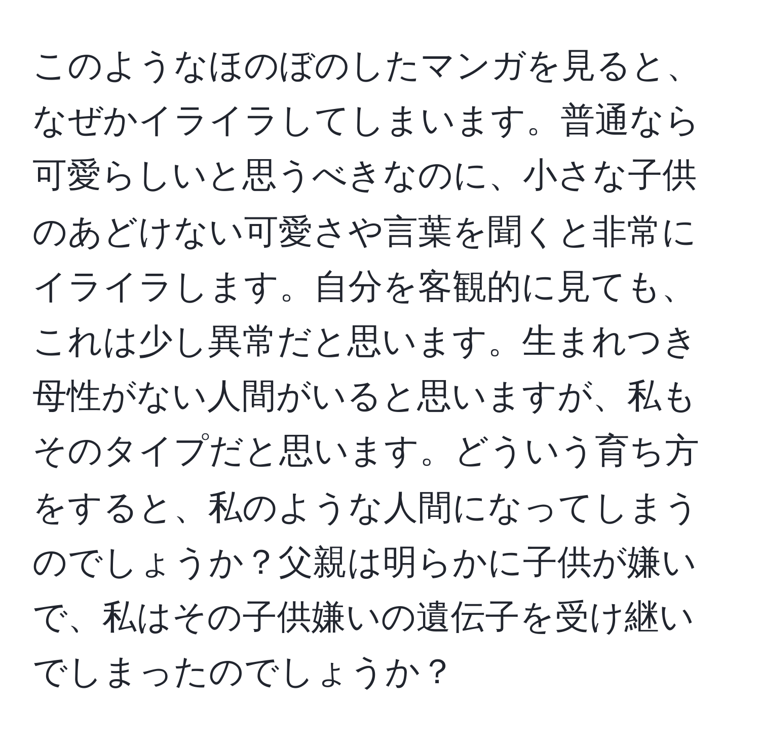 このようなほのぼのしたマンガを見ると、なぜかイライラしてしまいます。普通なら可愛らしいと思うべきなのに、小さな子供のあどけない可愛さや言葉を聞くと非常にイライラします。自分を客観的に見ても、これは少し異常だと思います。生まれつき母性がない人間がいると思いますが、私もそのタイプだと思います。どういう育ち方をすると、私のような人間になってしまうのでしょうか？父親は明らかに子供が嫌いで、私はその子供嫌いの遺伝子を受け継いでしまったのでしょうか？