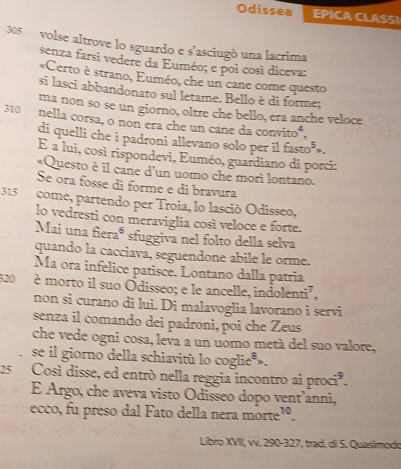 Odissea EPICA CLASSI
305 volse altrove lo sguardo e s'asciugò una lacrima 
senza farsi vedere da Euméo; e poi così diceva: 
«Certo è strano, Euméo, che un cane come questo 
si lasci abbandonato sul letame. Bello è di forme; 
ma non so se un giorno, oltre che bello, era anche veloce
310 nella corsa, o non era che un cane da convito*, 
di quelli che i padroni allevano solo per il fasto 
É a lui, così rispondevi, Euméo, guardiano di porci: 
«Questo è il cane d'un uomo che morì lontano. 
Se ora fosse di forme e di bravura
315 come, partendo per Troia, lo lasció Odisseo, 
lo vedresti con meraviglia così veloce e forte. 
Mai una fieraó sfuggiva nel folto della selva 
quando la cacciava, seguendone abile le orme. 
Ma ora infelice patisce. Lontano dalla patria
820 è morto il suo Odisseo; e le ancelle, indolenti², 
non si curano di lui. Di malavoglia lavorano i servi 
senza il comando dei padroni, poi che Zeus 
che vede ogni cosa, leva a un uomo metà del suo valore, 
se il giorno della schiavitù lo coglie ».
25 Così disse, ed entrò nella reggia incontro ai proci³. 
É Argo, che aveva visto Odisseo dopo vent’anni, 
ecco, fu preso dal Fato della nera morte¹º. 
Libro XVII, vv. 290-327, trad. di S. Quasimodo