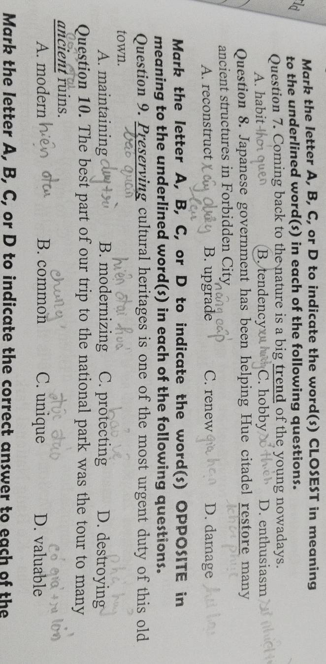 Mark the letter A, B, C, or D to indicate the word(s) CLOSEST in meaning
ld to the underlined word(s) in each of the following questions.
Question 7. Coming back to the nature is a big trend of the young nowadays.
A. habit B. tendency C. hobby D. enthusiasm
Question 8. Japanese government has been helping Hue citadel restore many
ancient structures in Forbidden City
A. reconstruct B. upgrade C. renew D. damage
Mark the letter A, B, C, or D to indicate the word(s) OPPOSITE in
meaning to the underlined word(s) in each of the following questions.
Question 9. Preserving cultural heritages is one of the most urgent duty of this old
town.
A. maintaining B. modernizing C. protecting D. destroying
Question 10. The best part of our trip to the national park was the tour to many
ancient ruins.
A. modern B. common C. unique D. valuable
Mark the letter A, B, C, or D to indicate the correct answer to each of the
