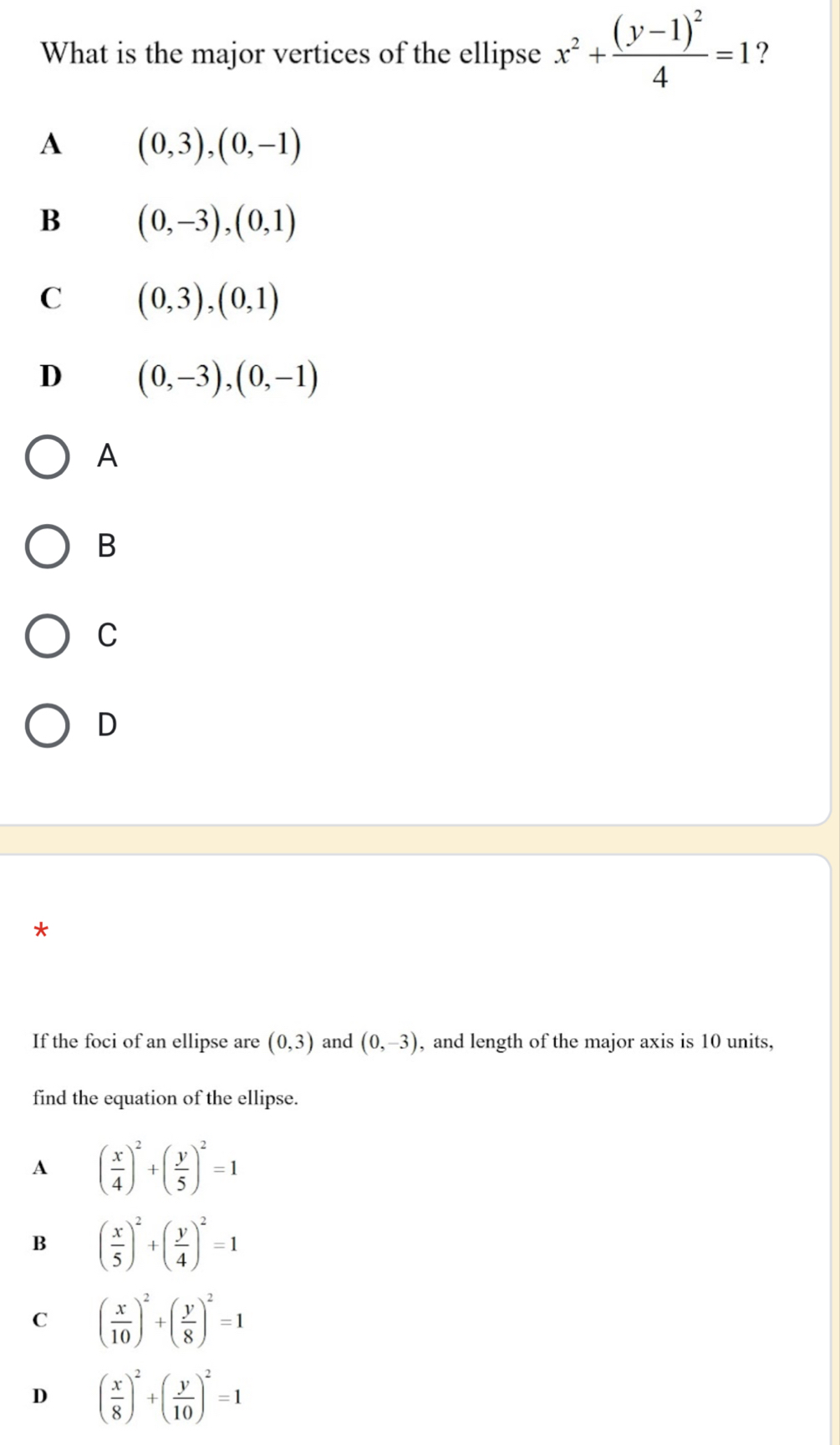 What is the major vertices of the ellipse x^2+frac (y-1)^24=1 ?
A (0,3),(0,-1)
B (0,-3), (0,1)
C (0,3),(0,1)
D (0,-3), (0,-1)
A
B
C
D
If the foci of an ellipse are (0,3) and (0,-3) , and length of the major axis is 10 units,
find the equation of the ellipse.
A ( x/4 )^2+( y/5 )^2=1
B ( x/5 )^2+( y/4 )^2=1
C ( x/10 )^2+( y/8 )^2=1
D ( x/8 )^2+( y/10 )^2=1