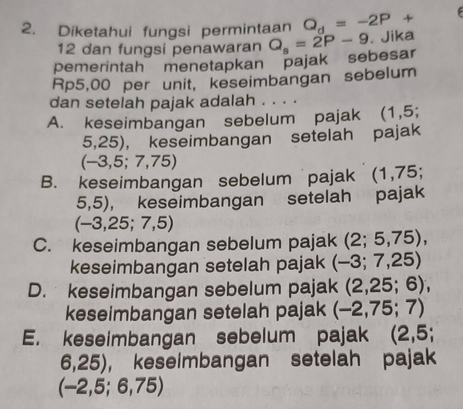 a 
2. Diketahui fungsi permintaan Q_d=-2P+
12 dan fungsi penawaran Q_s=2P-9. Jika
pemerintah menetapkan pajak sebesar
Rp5,00 per unit, keseimbangan sebelum
dan setelah pajak adalah . . . .
A. keseimbangan sebelum pajak (1,5;
5,25), keseimbangan setelah pajak
(-3,5;7,75)
B. keseimbangan sebelum pajak (1,7 E :
5,5), keseimbangan setelah pajak
(-3,25;7,5)
C. keseimbangan sebelum pajak (2;5,75), 
keseimbangan setelah pajak (-3;7,25)
D. keseimbangan sebelum pajak ( (2,25;6), 
keseimbangan setelah pajak (-2,75;7)
E. keseimbangan sebelum pajak (2,5;
6,25), keseimbangan setelah pajak
(-2, 5;6,75)