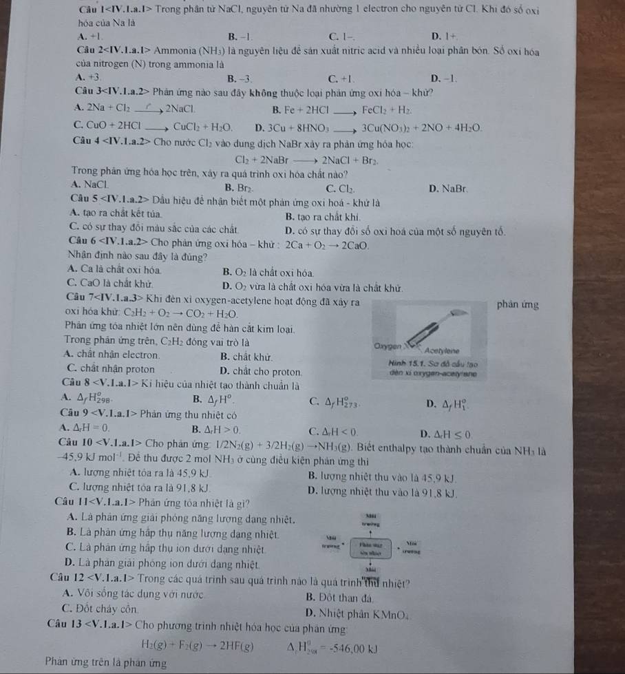 Câu l Trong phân tử NaCl, nguyên tử Na đã nhường 1 electron cho nguyên tử Cl. Khi đó số oxỉ
hóa của Na là
A. +1 B. −1 C. 1-. D. 1+
Câu 2 Am monia (NH_3) là nguyên liệu đề sản xuất nitric acid và nhiều loại phân bón. Số oxỉ hóa
của nitrogen (N) trong ammonia là
A. +3 B. -3 C. +1. D. -1.
Câu 3 Phản ứng nào sau đây không thuộc loại phản ứng oxi hóa - khử?
A. 2Na+Cl_2 2NaCl B. Fe+2HClto FeCl_2+H_2
C. CuO+2HCl CuCl_2+H_2O. D. 3Cu+8HNO_3to 3Cu(NO_3)_2+2NO+4H_2O.
Câu 4 Cho nước Cl_2 vào dung dịch NaBr xảy ra phản ứng hóa học:
Cl_2+2NaBrto 2NaCl+Br_2.
Trong phân ứng hóa học trên, xây ra quá trình oxi hóa chất nào?
A. NaCl D. NaBr.
B. Br_2. C. Cl_2.
Câu 5 Dầu hiệu để nhận biết một phản ứng oxi hoá - khứ là
A. tạo ra chất kết tủa B. tạo ra chất khí
C. có sự thay đổi màu sắc của các chất D. có sự thay đổi số oxi hoá của một số nguyên tố.
Câu 6 Cho phản ứng oxi hóa - khử : 2Ca+O_2to 2CaO.
Nhận định nào sau đây là đủng?
A. Ca là chất oxi hóa B. O_2 là chất oxi hóa
C. CaO là chất khử. D. O_2 vừa là chất oxi hóa vừa là chất khử.
Câu 7 Khi hi đèn xỉ oxygen-acetylene hoạt động đã xảy ra
oxi hóa khử: C_2H_2+O_2to CO_2+H_2O. phản ứng
Phản ứng tóa nhiệt lớn nên dùng để hàn cắt kim loại,
Trong phản ứng trên, C_2H_2 đóng vai trò là
A. chất nhận electron. B. chất khử.
C. chất nhận proton D. chất cho proton 
Câu 8 Ki hiệu của nhiệt tạo thành chuẩn là
A. △ _fH_(298)^o. B. △ _fH^o. C. △ _fH_(273)^o. D. △ _fH_1^(o.
Câu 9 Phin ứng thu nhiệt có
A. △ _r)H=0. B. △ _rH>0. C. △ _rH<0. D. △
Câu 10 Cl Cho phân ứng 1/2N_2(g)+3/2H_2(g)to NH_3(g). Biết enthalpy tạo thành chuẩn của NHị là
-45.9kJmol^(-1).  Đề thu được 2 mol NH₃ ở cùng điều kiện phản ứng thi
A. lượng nhiệt tỏa ra là 45,9 kJ B. lượng nhiệt thu vào là 45,9 kJ.
C. lượng nhiệt tỏa ra là 91,8 kJ. D. lượng nhiệt thu vào là 91,8 kJ.
Câu 11 Phar n ứng tỏa nhiệt là gì?
A. Là phản ứng giải phỏng năng lương dạng nhiệt. treshey
B. Là phản ứng hập thụ năng lượng dạng nhiệt
Phàn van
    
C. Là phân ứng hấp thụ ion dưới dạng nhiệt wn thie crwong
D. Là phần giải phống ion dưới đạng nhiệt Mài
Câu 12 Trong các quá trình sau quá trình nào là quá trình thứ nhiệt?
A. Vôi sống tác dụng với nước B. Đột than đá
C. Đốt cháy cồn D. Nhiệt phân KMnO
Câu 13 Cho phương trình nhiệt hóa học của phân ứng
H_2(g)+F_2(g)to 2HF(g) △ H_(299)^0=-546,00kJ
Phàn ứng trên là phân ứng