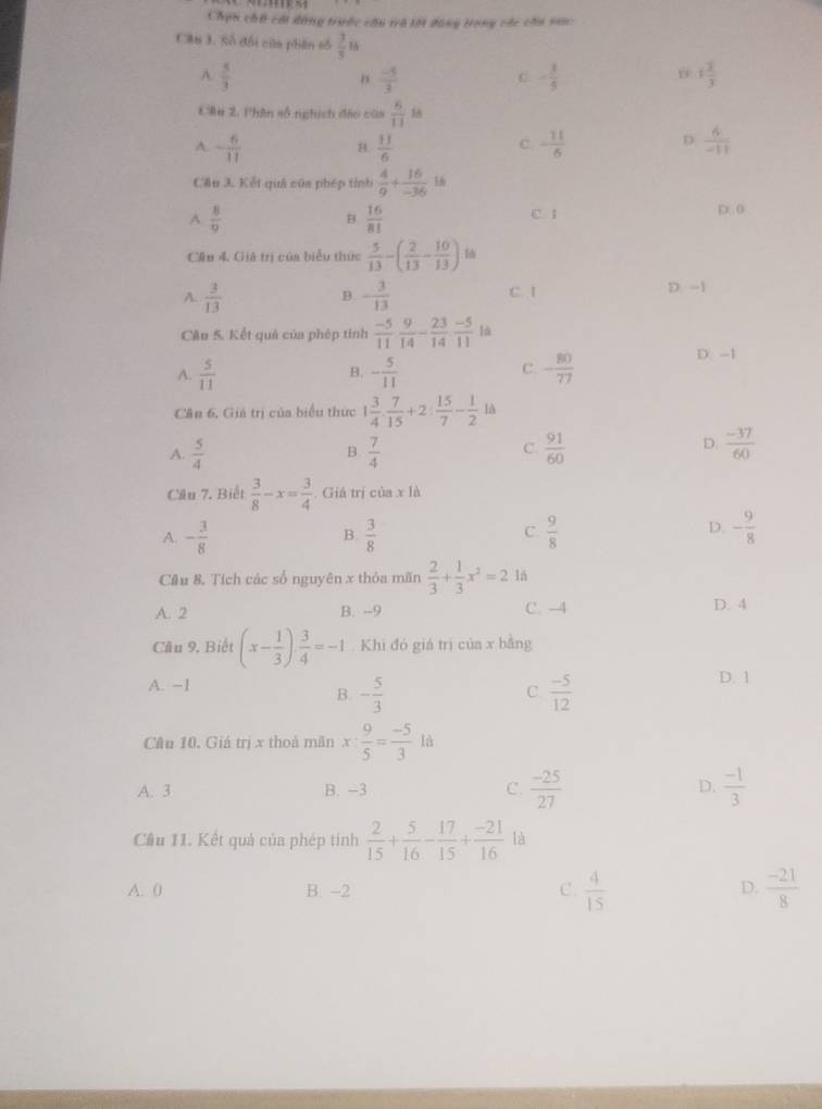 Chạn chổ cái dùng trước cầu trà lới đùng trong các cầu san:
Cầu 3. Số đối của phân số  3/5 
A.  5/3   (-5)/3  - 1/5  1 2/3 
"
C
Câu 2. Phân số nghịch đảo của  6/11  16
A. - 6/11  B.  11/6  - 11/6   6/-11 
C.
D
Cầu 3. Kết quả của phép tính  4/9 + 16/-36 
A.  8/9   16/81  C. 1 D. 0
B
Cầu 4. Giả trị của biểu thức  5/13 -( 2/13 - 10/13 )
A.  3/13  - 3/13  C. I D -1
B.
Câu 5. Kết quả của phép tinh  (-5)/11  9/14 - 23/14  (-5)/11  là
A.  5/11  - 5/11  - 80/77 
D. -1
B.
C.
Cân 6, Giả trị của biểu thức 1 3/4 . 7/15 +2: 15/7 - 1/2 1a
C.
A.  5/4   7/4   91/60 
B.
D.  (-37)/60 
Câu 7. Biết  3/8 -x= 3/4  Giá trị của x là
A. - 3/8   3/8   9/8 
B.
C
D. - 9/8 
Cầu 8. Tích các số nguyên x thỏa mãn  2/3 + 1/3 x^2=2 lå
A. 2 B. -9 C. -4 D. 4
Câu 9. Biết (x- 1/3 )·  3/4 =-1. Khi đó giá trị của x bằng
A. −1 D. 1
B. - 5/3   (-5)/12 
C.
Câu 10. Giá trị x thoả mãn x: 9/5 = (-5)/3 ld
A. 3 B. -3 C.  (-25)/27  D.  (-1)/3 
Câu 11. Kết quả của phép tính  2/15 + 5/16 - 17/15 + (-21)/16  là
A. 0 B. -2 C.  4/15   (-21)/8 
D.