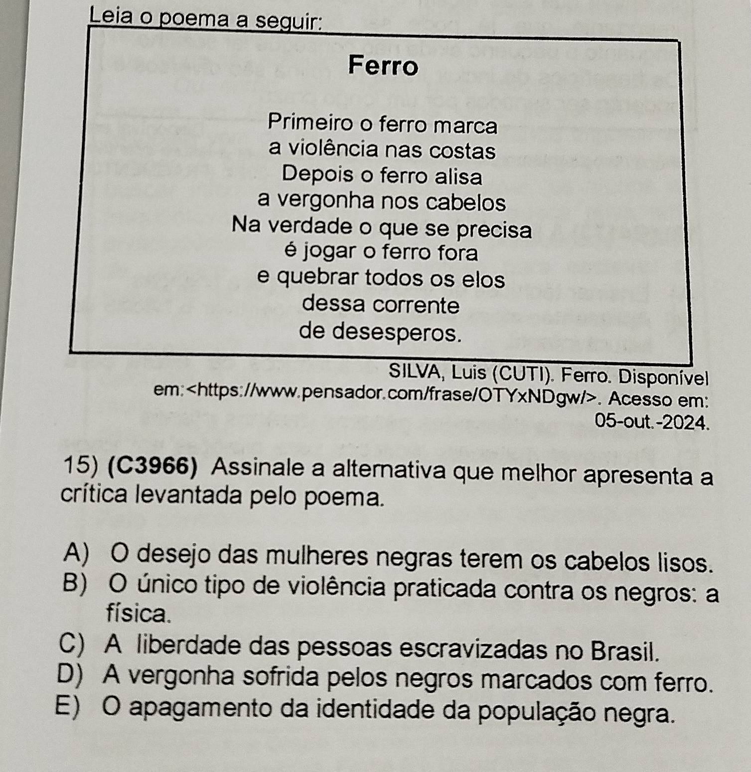 Leia o poema a seguir:
Ferro
Primeiro o ferro marca
a violência nas costas
Depois o ferro alisa
a vergonha nos cabelos
Na verdade o que se precisa
é jogar o ferro fora
e quebrar todos os elos
dessa corrente
de desesperos.
SILVA, Luis (CUTI). Ferro. Disponível
em:. Acesso em:
05-out. -2024.
15) (C3966) Assinale a alternativa que melhor apresenta a
crítica levantada pelo poema.
A) O desejo das mulheres negras terem os cabelos lisos.
B) O único tipo de violência praticada contra os negros: a
física.
C) A liberdade das pessoas escravizadas no Brasil.
D) A vergonha sofrida pelos negros marcados com ferro.
E) O apagamento da identidade da população negra.