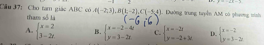 y=-2x-5. 
Câu 37: Cho tam giác ABC có A(-2;3), B(1;-2), C(-5;4). Đường trung tuyển AM có phương trình
tham số là
A. beginarrayl x=2 3-2t.endarray. beginarrayl x=-2-4t y=3-2t.endarray. C. beginarrayl x=-2t y=-2+3t.endarray. D. beginarrayl x=-2 y=3-2t.endarray.
B.