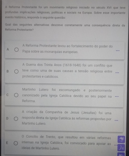 A Reforma Protestante foi um movimento religioso iniciado no século XVI que teve
profundas implicações religiosas, políticas e sociais na Europa. Sobre esse importante
evento histórico, responda à seguinte questão:
Qual das seguintes alternativas descreve corretamente uma consequência direta da
Reforma Protestante?
A Reforma Protestante levou ao fortalecimento do poder do
A Papa sobre as monarquias europeias.
A Guerra dos Trinta Anos (1618-1648) foi um conflito que
B teve como uma de suas causas a tensão religiosa entre 
protestantes e católicos.
Martinho Lutero foi excomungado e posteriormente
C canonizado pela Igreja Católica devido ao seu papel na .
Reforma.
A criação da Companhia de Jesus (Jesuitas) foi uma
D resposta direta da Igreja Católica às reformas propostas por ..
Martinho Lutero.
O Concílio de Trento, que resultou em várias reformas
E internas na Igreja Católica, foi convocado para apoiar as
ideias de Martinho Lutero.