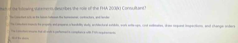 hich of the following statements describes the role of the FHA 203(k) Consultant?
The Consultant acts as the llaison between the homeowner, contractors, and lender
The Consultant inspects the property and prepares a feasibility study, architectural exhibits, work write-ups, cost estimates, draw request inspections, and change orders
The Comultant ensures that all work is performed in compliance with FHA requirements
() All of the above