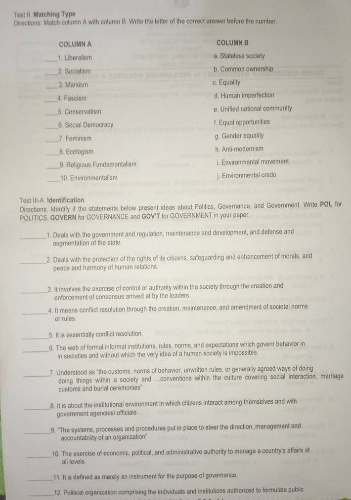 Test II. Matching Type
Directions: Match column A with column B. Write the letter of the correct answer before the number.
COLUMN A COLUMN B
_1. Liberalism a. Stateless society
_
2. Socialism b. Common ownership
_
3. Marxism c. Equality
_4. Fascism d. Human imperfection
_5. Conservatism e. Unified national community
_6. Social Democracy f. Equal opportunities
_7. Feminism g. Gender equality
_8. Ecologism h. Anti-modemism
_9. Religious Fundamentalism i. Environmental movement
_
10. Environmentalism j. Environmental credo
Test III-A. Identification
Directions: Identify if the statements below present ideas about Politics, Governance, and Government. Write POL for
POLITICS, GOVERN for GOVERNANCE and GOV'T for GOVERNMENT in your paper.
_1. Deals with the government and regulation, maintenance and development, and defense and
augmentation of the state.
_2. Deals with the protection of the rights of its citizens, safeguarding and enhancement of morals, and
peace and harmony of human relations.
_
3. It involves the exercise of control or authority within the society through the creation and
enforcement of consensus arrived at by the leaders.
_4. It means conflict resolution through the creation, maintenance, and amendment of societal norms
or rules
_5. It is essentially conflict resolution.
_
6. The web of formal informal institutions, rules, norms, and expectations which govern behavior in
in societies and without which the very idea of a human society is impossible.
_
7. Understood as "the customs, norms of behavior, unwritten rules, or generally agreed ways of doing
doing things within a society and ...conventions within the culture covering social interaction, marriage
customs and burial ceremonies'
_8. It is about the institutional environment in which citizens interact among themselves and with
government agencies/ officials.
_
9. "The systems, processes and procedures put in place to steer the direction, management and
accountability of an organization''
_
10. The exercise of economic, political, and administrative authority to manage a country's affairs at
all levels.
_11. It is defined as merely an instrument for the purpose of governance.
_12. Political organization comprising the individuals and institutions authorized to formulate public