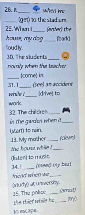 It_ _when we 
_(get) to the stadium. 
29. When I _(enter) the 
house, my dog_ (bark) 
loudly. 
30. The students_ 
noisily when the teacher 
_(come) in. 
31. I _(see) an accident 
while I_ (drive) to 
work. 
32. The children_ 
in the garden when it_ 
(start) to rain. 
33. My mother_ (clean) 
the house while !_ 
(listen) to music. 
34. 1_ (meet) my best 
friend when we_ 
(study) at university. 
35. The police_ (arrest) 
the thief while he _(try) 
to escape.