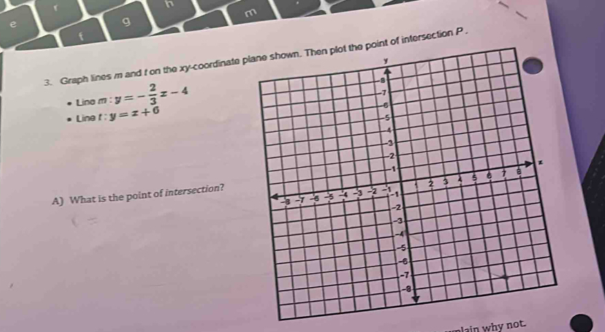 In
m
e
g
f
3. Graph lines m and t on the xy -coordinate plane shown. Then plot the point of intersection P.
Lina m:y=- 2/3 x-4
Line t y=x+6
A) What is the point of intersection?
lain why not.