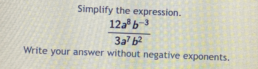 Simplify the expression.
 (12a^8b^(-3))/3a^7b^2 
Write your answer without negative exponents.