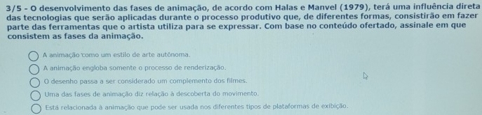 3/5 - O desenvolvimento das fases de animação, de acordo com Halas e Manvel (1979), terá uma influência direta
das tecnologias que serão aplicadas durante o processo produtivo que, de diferentes formas, consistirão em fazer
parte das ferramentas que o artista utiliza para se expressar. Com base no conteúdo ofertado, assinale em que
consistem as fases da animação.
A animação como um estilo de arte autônoma.
A animação engloba somente o processo de renderização.
O desenho passa a ser considerado um complemento dos filmes.
Uma das fases de animação diz relação à descoberta do movimento.
Está relacionada à animação que pode ser usada nos diferentes tipos de plataformas de exibição.