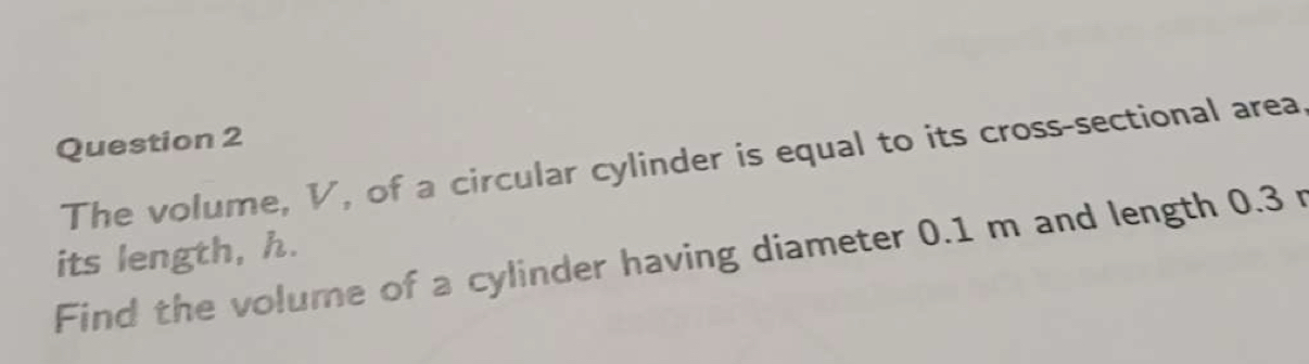 The volume, V, of a circular cylinder is equal to its cross-sectional area 
Find the volume of a cylinder having diameter 0.1 m and length 0.3 r its length, h.