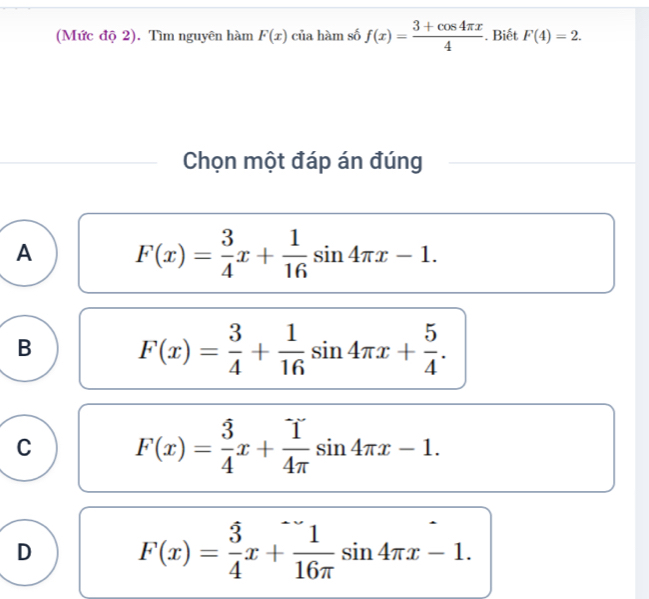 (Mức độ 2). Tìm nguyên hàm F(x) của hàm số f(x)= (3+cos 4π x)/4 . Biết F(4)=2. 
Chọn một đáp án đúng
A F(x)= 3/4 x+ 1/16 sin 4π x-1.
B F(x)= 3/4 + 1/16 sin 4π x+ 5/4 .
C F(x)= 3/4 x+ 1/4π  sin 4π x-1.
D F(x)= 3/4 x+ 1/16π  sin 4π x-1.