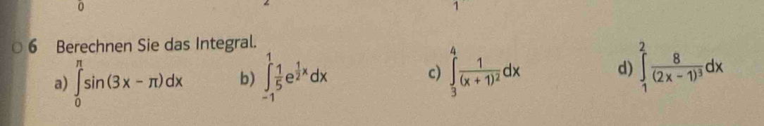 0
1
6 Berechnen Sie das Integral.
a) ∈tlimits _0^((π)sin (3x-π )dx b) ∈tlimits _(-1)^1frac 1)5e^(frac 1)2xdx c) ∈tlimits _3^(4frac 1)(x+1)^2dx d) ∈tlimits _1^(2frac 8)(2x-1)^3dx