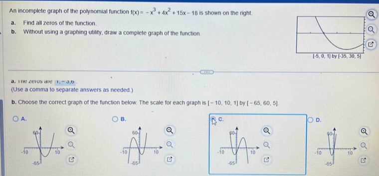 An incomplete graph of the polynomial function f(x)=-x^3+4x^2+15x-18 is shown on the right.
a. Find all zeros of the function.
b. Without using a graphing utility, draw a complete graph of the function.
a. Te zeros are 1, - 3,6
(Use a comma to separate answers as needed.)
b. Choose the correct graph of the function below. The scale for each graph is [-10,10,1] by [-65,60,5].
A.
B.
C.
D.