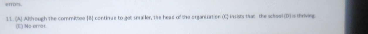 errors.
11. (A) Although the committee (B) continue to get smaller, the head of the organization (C) insists that the school (D) is thriving.
(E) No error.