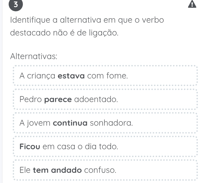 Identifique a alternativa em que o verbo
destacado não é de ligação.
Alternativas:
A criança estava com fome.
Pedro parece adoentado.
A jovem continua sonhadora.
Ficou em casa o dia todo.
Ele tem andado confuso.