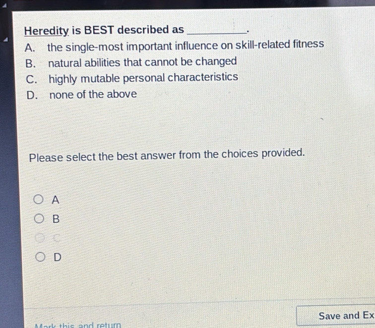 Heredity is BEST described as_
.
A. the single-most important influence on skill-related fitness
B. natural abilities that cannot be changed
C. highly mutable personal characteristics
D. none of the above
Please select the best answer from the choices provided.
A
B
C
D
Save and Ex
Mark this and return