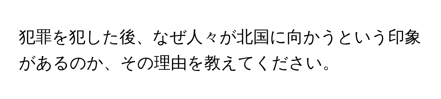 犯罪を犯した後、なぜ人々が北国に向かうという印象があるのか、その理由を教えてください。