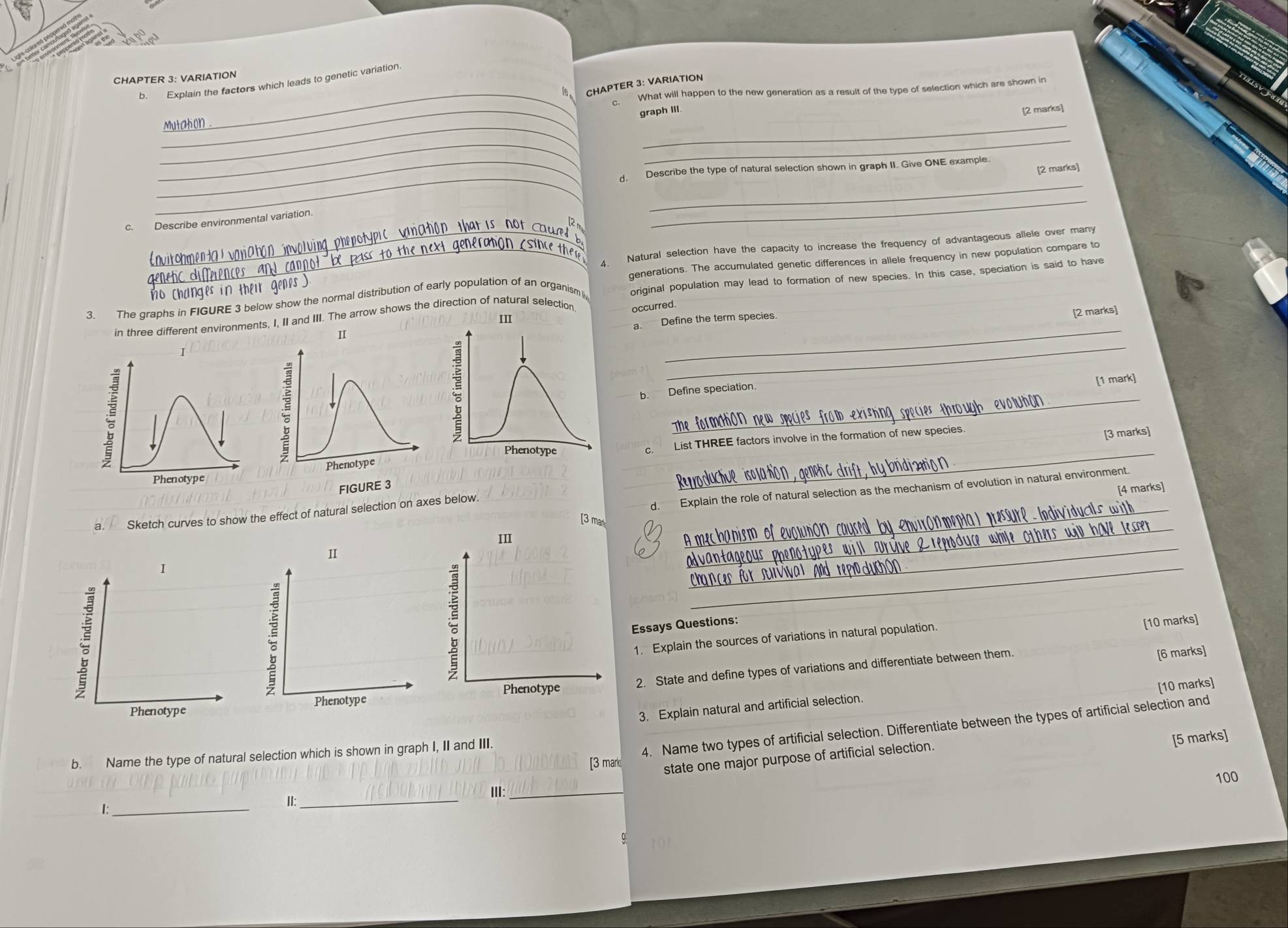 CHAPTER 3: VARIATION 
b. Explain the factors which leads to genetic variation 
16 CHAPTER 3: VARIATION 
_What will happen to the new generation as a result of the type of selection which are shown in 
_ 
C. 
graph III. 
[2 marks] 
_ 
_ 
_ 
_ 
_ 
[2 marks] 
_ 
_d. Describe the type of natural selection shown in graph II. Give ONE example 
c. Describe environmental variation. 
_ 
_4. Natural selection have the capacity to increase the frequency of advantageous allele over many 
nvit ohmen ta l var 
3. The graphs in FIGURE 3 below show the normal distribution of early population of an organism i generations. The accumulated genetic differences in allele frequency in new population compare to 
o changes in the n 
original population may lead to formation of new species. In this case, speciation is said to have 
[2 marks] 
in three different environments, I, II and III. The arrow shows the direction of natural selection. occurred. 
III 
I a. Define the term species. 
II 
v 
_ 
[1 mark] 
_ 
b. Define speciation. 
Phenotype c. List THREE factors involve in the formation of new species. 
[3 marks] 
Phenotype 
Phenotype 
FIGURE 3 
[4 marks] 
Sketch curves to show the effect of natural selection on axes below._ 
d. Explain the role of natural selection as the mechanism of evolution in natural environment. 
[3 ma 
_ 
I 
_ 
_ 
Essays Questions: 
1. Explain the sources of variations in natural population. 
[10 marks] 
Phenotype2. State and define types of variations and differentiate between them. 
[6 marks] 
[10 marks] 
Phenotype 
3. Explain natural and artificial selection. 
4. Name two types of artificial selection. Differentiate between the types of artificial selection and 
b. Name the type of natural selection which is shown in graph I, II and III. 
[5 marks] 
[3 marks state one major purpose of artificial selection. 
100 
III_ 
II:_ 
I:_