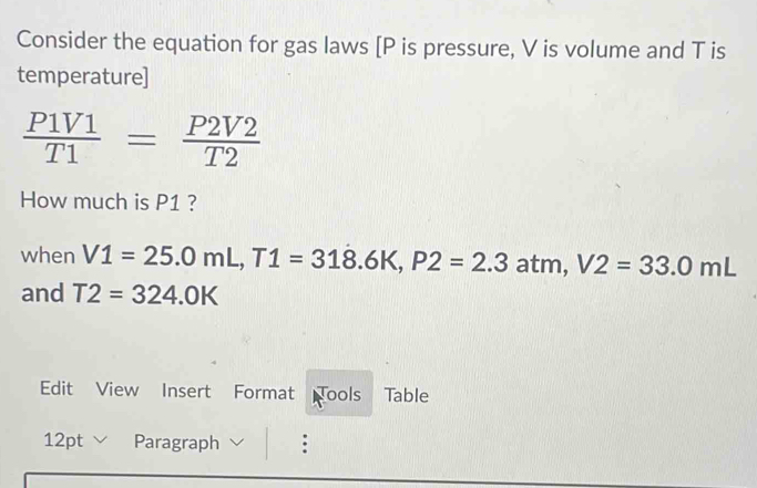 Consider the equation for gas laws [ P is pressure, V is volume and T is 
temperature]
 P1V1/T1 = P2V2/T2 
How much is P1 ? 
when V1=25.0mL, T1=318.6K, P2=2.3 atm, V2=33.0mL
and T2=324.0K
Edit View Insert Format Tools Table 
12pt Paragraph :