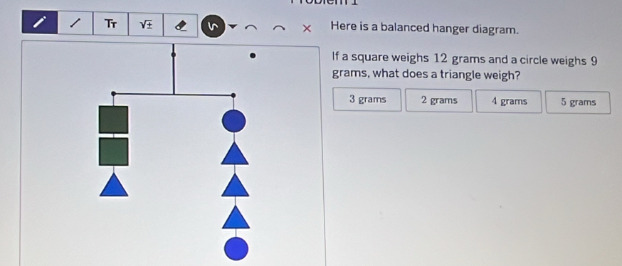 Tr sqrt(± ) Here is a balanced hanger diagram.
If a square weighs 12 grams and a circle weighs 9
grams, what does a triangle weigh?
3 grams 2 grams 4 grams 5 grams