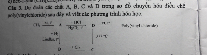 nex-1-yne (Cn)(Cn 
Câu 3. Dự đoán các chất A, B, C và D trong sơ đồ chuyển hóa điều chế 
poly(vinylchloride) sau đây và viết các phương trình hóa học.
CH_4_ xt,t^0 A frac +HClHgCl_2,t' D frac xt,t° Poly(vinyl chloride)
H_2
377°C
Lindlar, t°
B +Cl_2 C