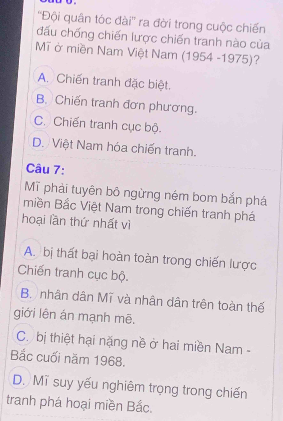 'Đội quân tóc đài”' ra đời trong cuộc chiến
đấu chống chiến lược chiến tranh nào của
Mĩ ở miền Nam Việt Nam (1954-1975) ?
A. Chiến tranh đặc biệt.
B. Chiến tranh đơn phương.
C. Chiến tranh cục bộ.
D. Việt Nam hóa chiến tranh.
Câu 7:
Mĩ phải tuyên bô ngừng ném bom bắn phá
miền Bắc Việt Nam trong chiến tranh phá
hoại lần thứ nhất vì
A. bị thất bại hoàn toàn trong chiến lược
Chiến tranh cục bộ.
B. nhân dân Mĩ và nhân dân trên toàn thế
giới lên án mạnh mẽ.
C. bị thiệt hại nặng nề ở hai miền Nam -
Bắc cuối năm 1968.
D. Mĩ suy yếu nghiêm trọng trong chiến
tranh phá hoại miền Bắc.