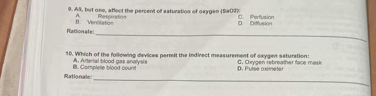 All, but one, affect the percent of saturation of oxygen (SaO2):
A. Respiration C. Perfusion
B. Ventilation D. Diffusion
_
Rationale:
10. Which of the following devices permit the indirect measurement of oxygen saturation:
A. Arterial blood gas analysis C. Oxygen rebreather face mask
B. Complete blood count D. Pulse oximeter
_
Rationale: