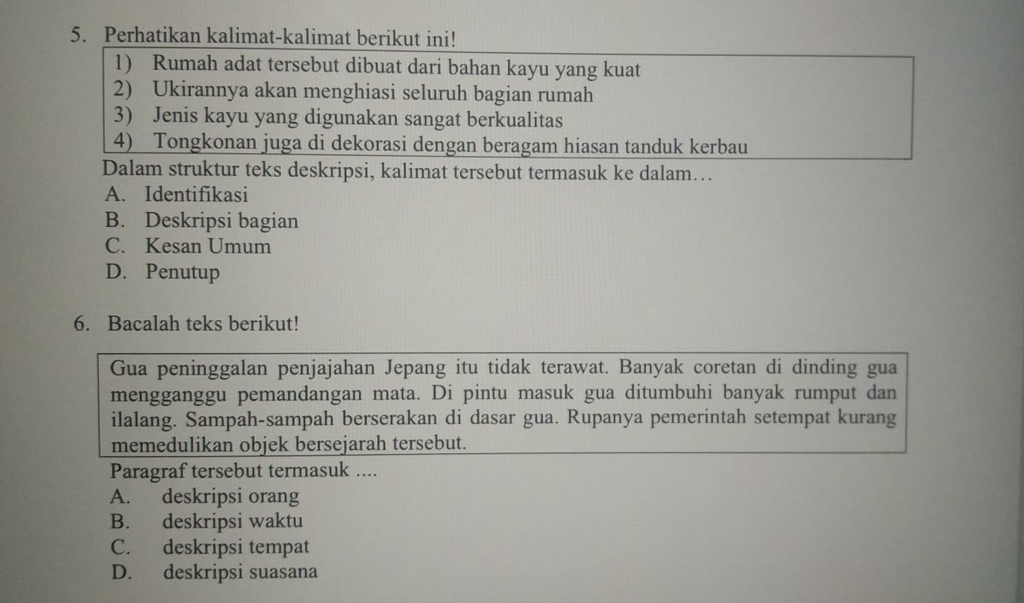 Perhatikan kalimat-kalimat berikut ini!
1) Rumah adat tersebut dibuat dari bahan kayu yang kuat
2) Ukirannya akan menghiasi seluruh bagian rumah
3) Jenis kayu yang digunakan sangat berkualitas
4) Tongkonan juga di dekorasi dengan beragam hiasan tanduk kerbau
Dalam struktur teks deskripsi, kalimat tersebut termasuk ke dalam…
A. Identifikasi
B. Deskripsi bagian
C. Kesan Umum
D. Penutup
6. Bacalah teks berikut!
Gua peninggalan penjajahan Jepang itu tidak terawat. Banyak coretan di dinding gua
mengganggu pemandangan mata. Di pintu masuk gua ditumbuhi banyak rumput dan
ilalang. Sampah-sampah berserakan di dasar gua. Rupanya pemerintah setempat kurang
memedulikan objek bersejarah tersebut.
Paragraf tersebut termasuk ....
A. deskripsi orang
B. deskripsi waktu
C. deskripsi tempat
D. deskripsi suasana