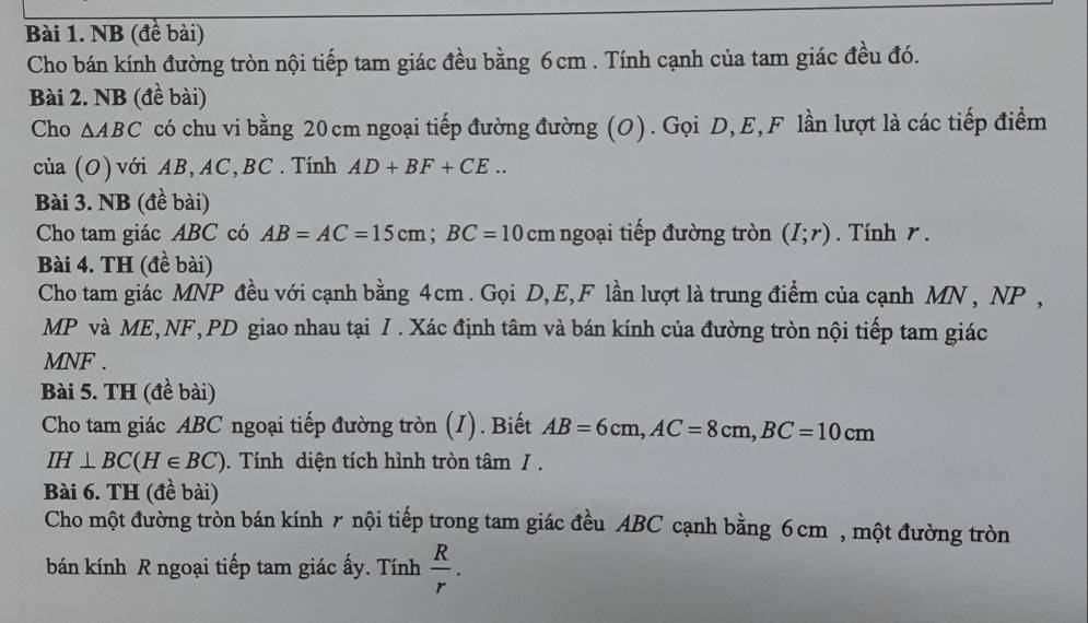 NB (đề bài) 
Cho bán kính đường tròn nội tiếp tam giác đều bằng 6cm. Tính cạnh của tam giác đều đó. 
Bài 2. NB (đề bài) 
Cho △ ABC có chu vi bằng 20cm ngoại tiếp đường đường (O). Gọi D, E, F lần lượt là các tiếp điểm 
của (O) với AB, AC, BC. Tính AD+BF+CE... 
Bài 3. NB (đề bài) 
Cho tam giác ABC có AB=AC=15cm; BC=10 cm ngoại tiếp đường tròn (I;r). Tính r. 
Bài 4. TH (đề bài) 
Cho tam giác MNP đều với cạnh bằng 4cm. Gọi D, E, F lần lượt là trung điểm của cạnh MN , NP ,
MP và ME, NF, PD giao nhau tại I. Xác định tâm và bán kính của đường tròn nội tiếp tam giác
MNF. 
Bài 5. TH (đề bài) 
Cho tam giác ABC ngoại tiếp đường tròn (I). Biết AB=6cm, AC=8cm, BC=10cm
IH⊥ BC(H∈ BC). Tính diện tích hình tròn tâm / . 
Bài 6. TH (đề bài) 
Cho một đường tròn bán kính r nội tiếp trong tam giác đều ABC cạnh bằng 6cm , một đường tròn 
bán kính R ngoại tiếp tam giác ấy. Tính  R/r .