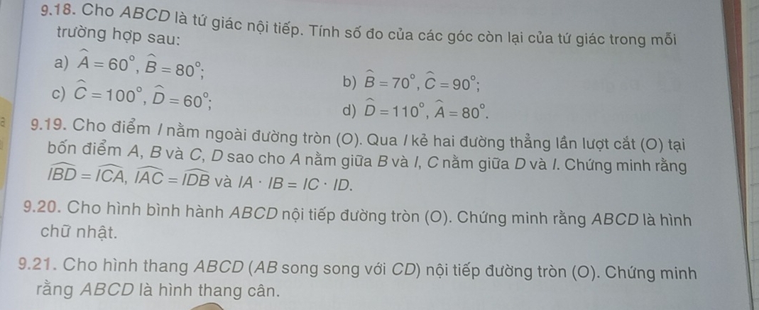 Cho ABCD là tứ giác nội tiếp. Tính số đo của các góc còn lại của tứ giác trong mối 
trường hợp sau: 
a) widehat A=60°, widehat B=80°; 
c) hat C=100°, hat D=60°; 
b) hat B=70°, hat C=90°; 
d) widehat D=110°, widehat A=80°. 
- 9.19. Cho điểm / nằm ngoài đường tròn (O). Qua /kẻ hai đường thẳng lần lượt cắt (O) tại 
bốn điểm A, B và C, D sao cho A nằm giữa B và I, C nằm giữa D và I. Chứng minh rằng
widehat IBD=widehat ICA, widehat IAC=widehat IDB và IA· IB=IC· ID. 
9.20. Cho hình bình hành ABCD nội tiếp đường tròn (O). Chứng minh rằng ABCD là hình 
chữ nhật. 
9.21. Cho hình thang ABCD (AB song song với CD) nội tiếp đường tròn (O). Chứng minh 
rằng ABCD là hình thang cân.