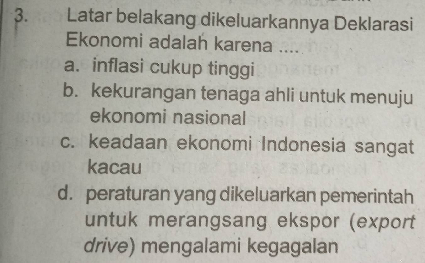 Latar belakang dikeluarkannya Deklarasi
Ekonomi adalah karena ....
a. inflasi cukup tinggi
b. kekurangan tenaga ahli untuk menuju
ekonomi nasional
c. keadaan ekonomi Indonesia sangat
kacau
d. peraturan yang dikeluarkan pemerintah
untuk merangsang ekspor (export
drive) mengalami kegagalan