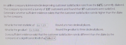 An airline company is interested in improving customer satisfaction rate from the 64% currently claimed. 
The company sponsored a survey of 137 customers and found that 97 customers were satisfied. 
Determine whether sufficient evidence exists that the customer satisfaction rate is higher than the claim 
by the company. 
What is the test statistic z? Ex: 1.23 Round z to two decimall places. 
What is the p vallue? Ex: 0.456 Round the p -vallue to three decimall pllaces. 
Does sufficient evidence exist that the customer satisfaction rate is different than the claim by the 
company at a significance llevell of α Sellect