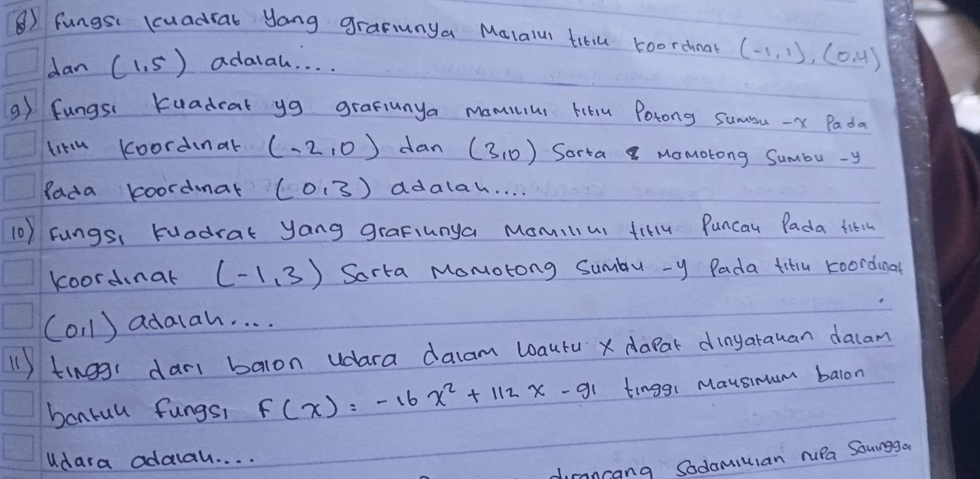 ⑧) fungsi Kuadral yang gramunya Malalur titiu roorchnat (-1,1),(0,4)
dan (1,5) adalal. . . . 
9) fungsi Kuadrat yg grafiunya mamius Hitiu Porong Sumu - x Pada 
litu koordinar (-2,0) dan (3,0) Sorta MoMotong Sumbu - y
Rada koordar (0,3) ddalak. . . . 
(0) Fungsi Kuadrak yang graFiunga Momilius fillu Puncau Pada fitt 
koordinar (-1,3) Sarta Momotong Sumbu - y Pada titu koordinal
(0,1) adalah. . . . 
(1 ) tinogi dar balon udara dacam wautu x dapar dinyarauan dacam 
bonrul fungs, f(x)=-16x^2+112x-91 tinggi Mausimum balon 
Udara addlah. . . . 
dirancang Sodomiulan ruPa Souingga