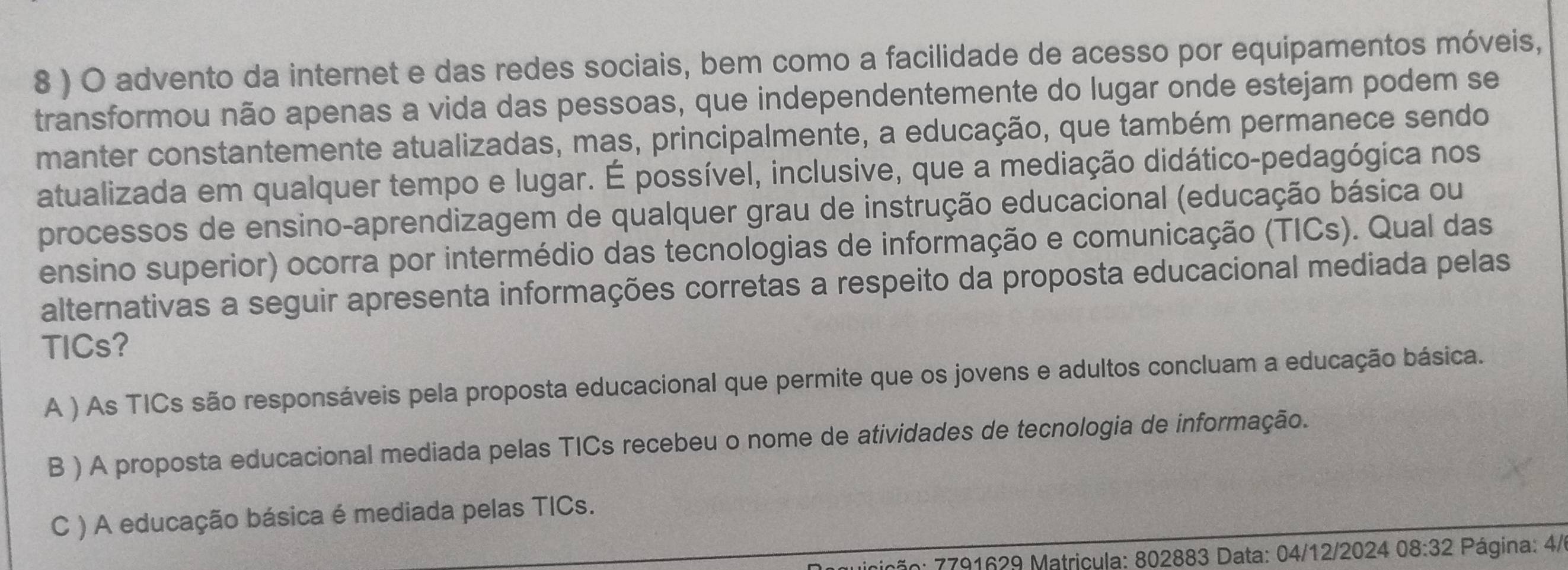 8 ) O advento da internet e das redes sociais, bem como a facilidade de acesso por equipamentos móveis,
transformou não apenas a vida das pessoas, que independentemente do lugar onde estejam podem se
manter constantemente atualizadas, mas, principalmente, a educação, que também permanece sendo
atualizada em qualquer tempo e lugar. É possível, inclusive, que a mediação didático-pedagógica nos
processos de ensino-aprendizagem de qualquer grau de instrução educacional (educação básica ou
ensino superior) ocorra por intermédio das tecnologias de informação e comunicação (TICs). Qual das
alternativas a seguir apresenta informações corretas a respeito da proposta educacional mediada pelas
TICs?
A ) As TICs são responsáveis pela proposta educacional que permite que os jovens e adultos concluam a educação básica.
B ) A proposta educacional mediada pelas TICs recebeu o nome de atividades de tecnologia de informação.
C ) A educação básica é mediada pelas TICs.
7ão: 7791629 Matricula: 802883 Data: 04/12/2024 08:32 Página: 4/6