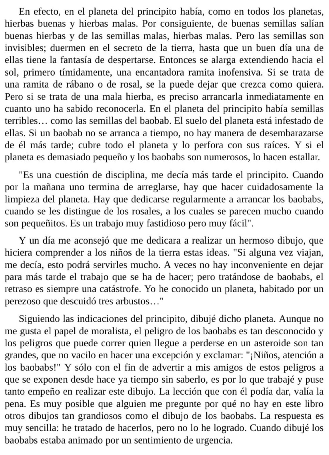 En efecto, en el planeta del principito había, como en todos los planetas,
hierbas buenas y hierbas malas. Por consiguiente, de buenas semillas salían
buenas hierbas y de las semillas malas, hierbas malas. Pero las semillas son
invisibles; duermen en el secreto de la tierra, hasta que un buen día una de
ellas tiene la fantasía de despertarse. Entonces se alarga extendiendo hacia el
sol, primero tímidamente, una encantadora ramita inofensiva. Si se trata de
una ramita de rábano o de rosal, se la puede dejar que crezca como quiera.
Pero si se trata de una mala hierba, es preciso arrancarla inmediatamente en
cuanto uno ha sabido reconocerla. En el planeta del principito había semillas
terribles.. como las semillas del baobab. El suelo del planeta está infestado de
ellas. Si un baobab no se arranca a tiempo, no hay manera de desembarazarse
de él más tarde; cubre todo el planeta y lo perfora con sus raíces. Y si el
planeta es demasiado pequeño y los baobabs son numerosos, lo hacen estallar.
'Es una cuestión de disciplina, me decía más tarde el principito. Cuando
por la mañana uno termina de arreglarse, hay que hacer cuidadosamente la
limpieza del planeta. Hay que dedicarse regularmente a arrancar los baobabs,
cuando se les distingue de los rosales, a los cuales se parecen mucho cuando
son pequeñitos. Es un trabajo muy fastidioso pero muy fácil".
Y un día me aconsejó que me dedicara a realizar un hermoso dibujo, que
hiciera comprender a los niños de la tierra estas ideas. "Si alguna vez viajan,
me decía, esto podrá servirles mucho. A veces no hay inconveniente en dejar
para más tarde el trabajo que se ha de hacer; pero tratándose de baobabs, el
retraso es siempre una catástrofe. Yo he conocido un planeta, habitado por un
perezoso que descuidó tres arbustos..."
Siguiendo las indicaciones del principito, dibujé dicho planeta. Aunque no
me gusta el papel de moralista, el peligro de los baobabs es tan desconocido y
los peligros que puede correr quien llegue a perderse en un asteroide son tan
grandes, que no vacilo en hacer una excepción y exclamar: "¡Niños, atención a
los baobabs!" Y sólo con el fin de advertir a mis amigos de estos peligros a
que se exponen desde hace ya tiempo sin saberlo, es por lo que trabajé y puse
tanto empeño en realizar este dibujo. La lección que con él podía dar, valía la
pena. Es muy posible que alguien me pregunte por qué no hay en este libro
otros dibujos tan grandiosos como el dibujo de los baobabs. La respuesta es
muy sencilla: he tratado de hacerlos, pero no lo he logrado. Cuando dibujé los
baobabs estaba animado por un sentimiento de urgencia.