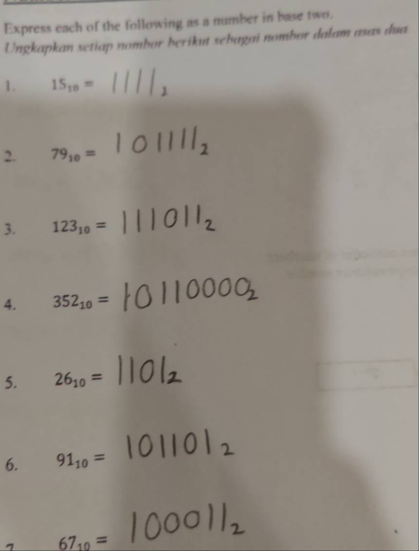 Express each of the following as a number in base two. 
Ungkapkan setiap nombor berikut sebagai nombor dalam asas dua 
1. 15_10=
2. 79_10=
3. 123_10=
4. 352_10=
5. 26_10=
6. 91_10=
67_10=