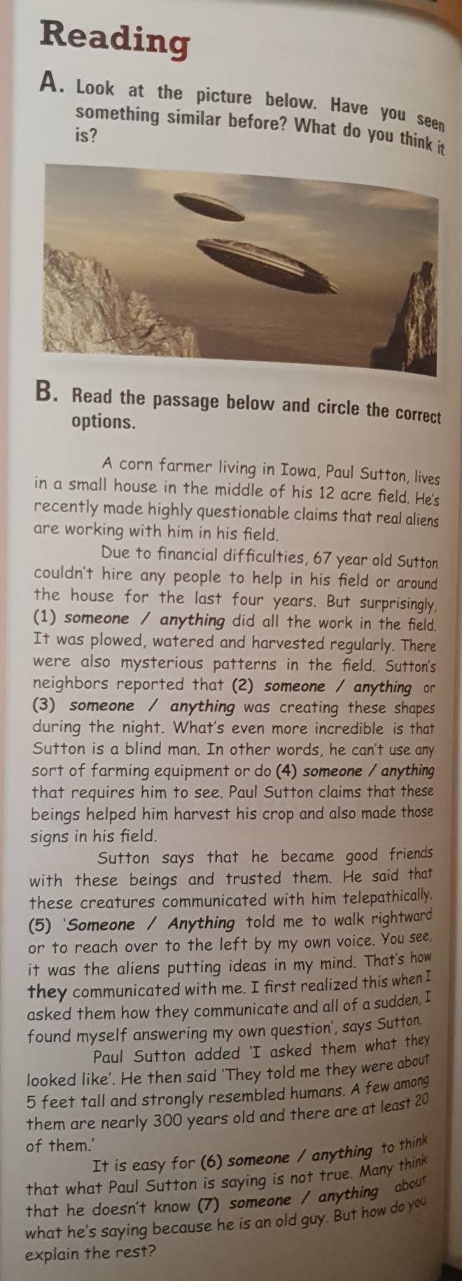 Reading 
A. Look at the picture below. Have you seen 
something similar before? What do you think it 
is? 
B. Read the passage below and circle the correct 
options. 
A corn farmer living in Iowa, Paul Sutton, lives 
in a small house in the middle of his 12 acre field. He's 
recently made highly questionable claims that real aliens 
are working with him in his field. 
Due to financial difficulties, 67 year old Sutton 
couldn't hire any people to help in his field or around 
the house for the last four years. But surprisingly, 
(1) someone / anything did all the work in the field 
It was plowed, watered and harvested regularly. There 
were also mysterious patterns in the field. Sutton's 
neighbors reported that (2) someone / anything or 
(3) someone / anything was creating these shapes 
during the night. What's even more incredible is that 
Sutton is a blind man. In other words, he can't use any 
sort of farming equipment or do (4) someone / anything 
that requires him to see. Paul Sutton claims that these 
beings helped him harvest his crop and also made those 
signs in his field. 
Sutton says that he became good friends 
with these beings and trusted them. He said that 
these creatures communicated with him telepathically 
(5) 'Someone / Anything told me to walk rightward 
or to reach over to the left by my own voice. You see, 
it was the aliens putting ideas in my mind. That's how 
they communicated with me. I first realized this when I 
asked them how they communicate and all of a sudden, I 
found myself answering my own question', says Sutton. 
Paul Sutton added 'I asked them what they 
looked like'. He then said 'They told me they were about
5 feet tall and strongly resembled humans. A few among 
them are nearly 300 years old and there are at least 20
of them.' 
It is easy for (6) someone / anything to think 
that what Paul Sutton is saying is not true. Many think 
that he doesn't know (7) someone / anything about 
what he's saying because he is an old guy. But how do you 
explain the rest?