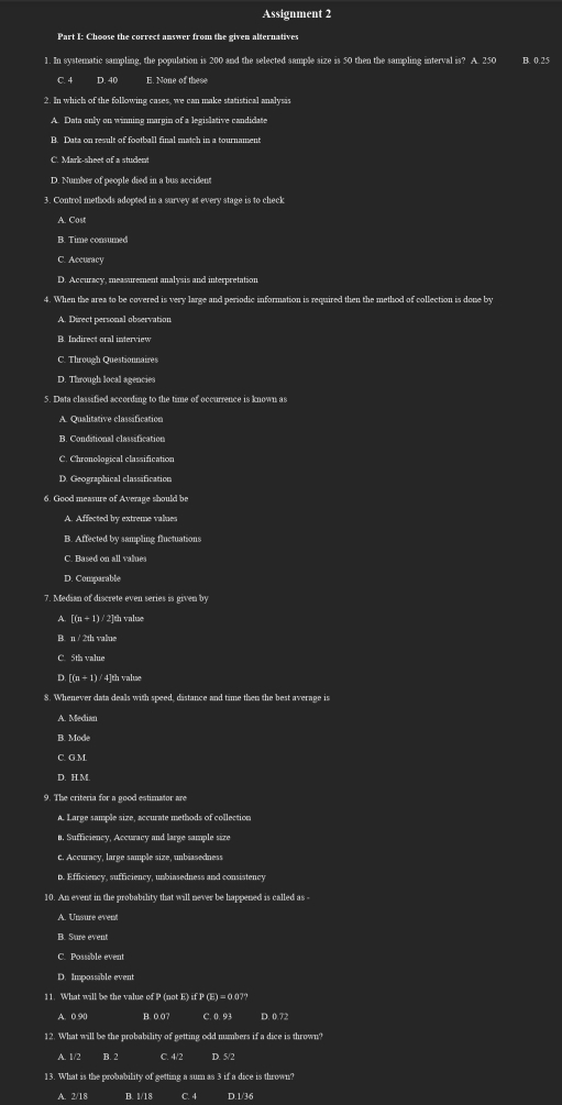 Assignment 2
1. In systematic sampling, the population is 200 and the selected sample size is 50 then the sampling interval is? A. 250 B. 0.25
C 4 D. 40 E. None of these
2. In which of the following cases, we can make statistical analysis
A. Data only on winning margin of a legislative candidate
B. Data on result of football final match in a tournament
C. Mark-sheet of a student
D. Number of people died in a bus accident
3. Control methods adopted in a survey at every stage is to check
A. Cost
B. Time consumed
C. Accuracy
D. Accuracy, measurement analysis and interpretation
4. When the area to be covered is very large and periodic information is required then the method of collection is done by
A. Direct personal observation
B. Indirect oral interview
C. Through Questionnaires
D. Through local agencies
5. Data classified according to the time of occurrence is known as
A. Qualitative classification
B. Conditional classification
C. Chronological classification
D. Geographical classification
6. Good measure of Average should be
A. Affected by extreme values
B. Affected by sampling fluctuations
C. Based on all values
D. Comparable
7. Median of discrete even series is given by
A. [(n + 1) / 2]th valuse
B. n / 2th value
C. 5th valu
D. [(n ÷ 1) / 4]th value
8. Whenever data deals with speed, distance and time then the best average is
A. Median
B. Mode
C. G.M
D. H.M.
9. The criteria for a pood estimator are
A. Large sample size, accurate methods of collection
n. Sufficiency, Accuracy and large sample size
c. Accuracy, large sample size, unbiasedness
D. Efficiency, sufficiency, unbiasedness and consistency
10. An event in the probability that will never be happened is called as -
B. Sure event
C. Possable event
D. Impossable event
11. What will be the value of P (not E) if P (E) = 0.0??
A. 0.90 B. 0 07 C. 0. 93 D. 0.72
12. What will be the probability of getting odd numbers if a dice is thrown?
A. 1/2 B. 2 C. 4/2 D. 5/2
13. What is the probability of getting a sum as 3 if a dice is thrown?
A. 2/18 B. 1/18 D.1/36